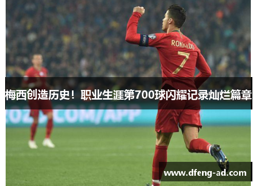 梅西创造历史！职业生涯第700球闪耀记录灿烂篇章